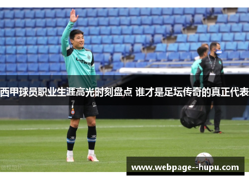 西甲球员职业生涯高光时刻盘点 谁才是足坛传奇的真正代表